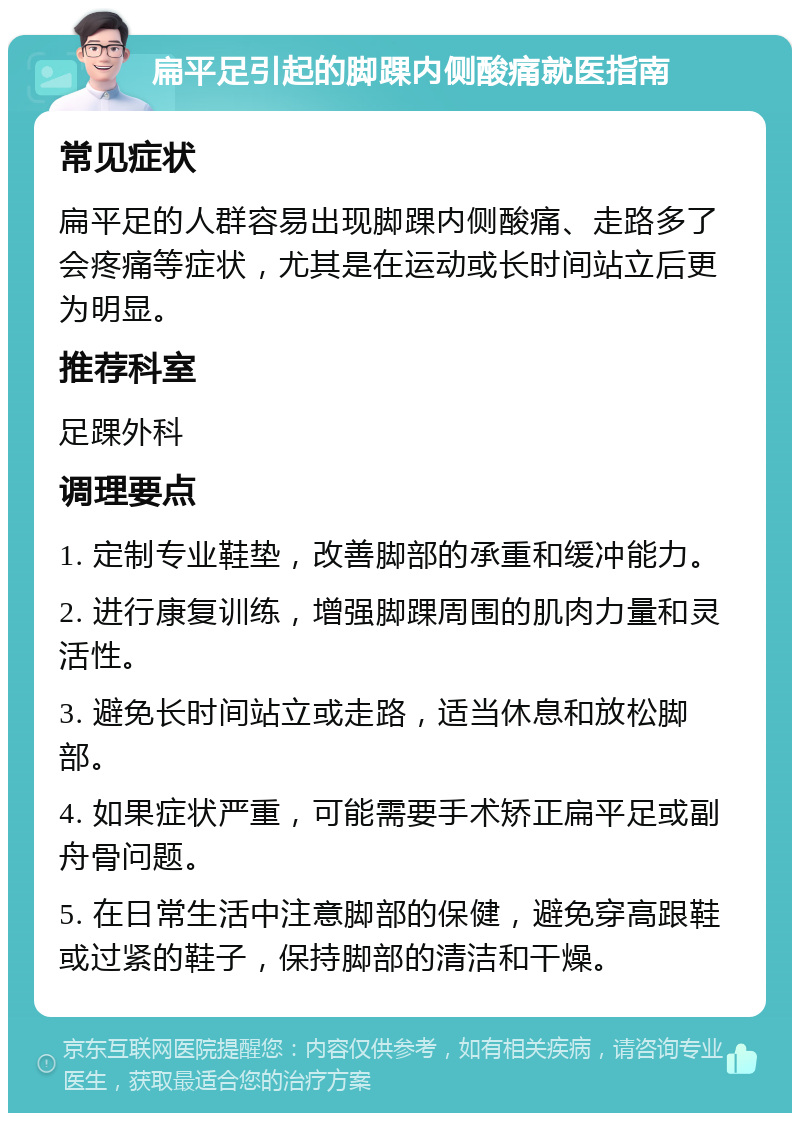 扁平足引起的脚踝内侧酸痛就医指南 常见症状 扁平足的人群容易出现脚踝内侧酸痛、走路多了会疼痛等症状，尤其是在运动或长时间站立后更为明显。 推荐科室 足踝外科 调理要点 1. 定制专业鞋垫，改善脚部的承重和缓冲能力。 2. 进行康复训练，增强脚踝周围的肌肉力量和灵活性。 3. 避免长时间站立或走路，适当休息和放松脚部。 4. 如果症状严重，可能需要手术矫正扁平足或副舟骨问题。 5. 在日常生活中注意脚部的保健，避免穿高跟鞋或过紧的鞋子，保持脚部的清洁和干燥。