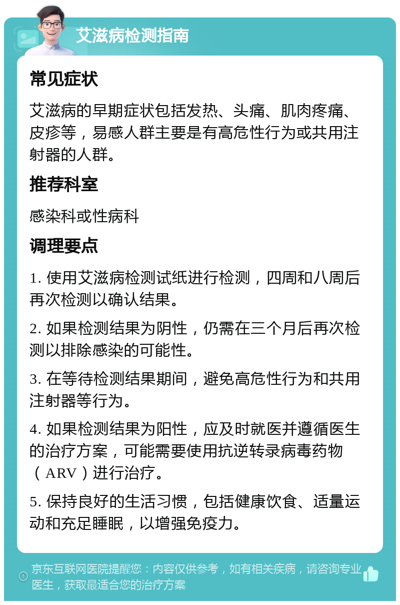 艾滋病检测指南 常见症状 艾滋病的早期症状包括发热、头痛、肌肉疼痛、皮疹等，易感人群主要是有高危性行为或共用注射器的人群。 推荐科室 感染科或性病科 调理要点 1. 使用艾滋病检测试纸进行检测，四周和八周后再次检测以确认结果。 2. 如果检测结果为阴性，仍需在三个月后再次检测以排除感染的可能性。 3. 在等待检测结果期间，避免高危性行为和共用注射器等行为。 4. 如果检测结果为阳性，应及时就医并遵循医生的治疗方案，可能需要使用抗逆转录病毒药物（ARV）进行治疗。 5. 保持良好的生活习惯，包括健康饮食、适量运动和充足睡眠，以增强免疫力。