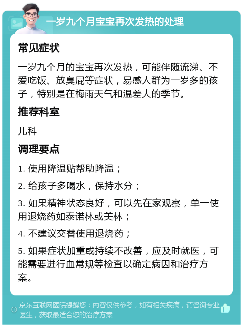 一岁九个月宝宝再次发热的处理 常见症状 一岁九个月的宝宝再次发热，可能伴随流涕、不爱吃饭、放臭屁等症状，易感人群为一岁多的孩子，特别是在梅雨天气和温差大的季节。 推荐科室 儿科 调理要点 1. 使用降温贴帮助降温； 2. 给孩子多喝水，保持水分； 3. 如果精神状态良好，可以先在家观察，单一使用退烧药如泰诺林或美林； 4. 不建议交替使用退烧药； 5. 如果症状加重或持续不改善，应及时就医，可能需要进行血常规等检查以确定病因和治疗方案。