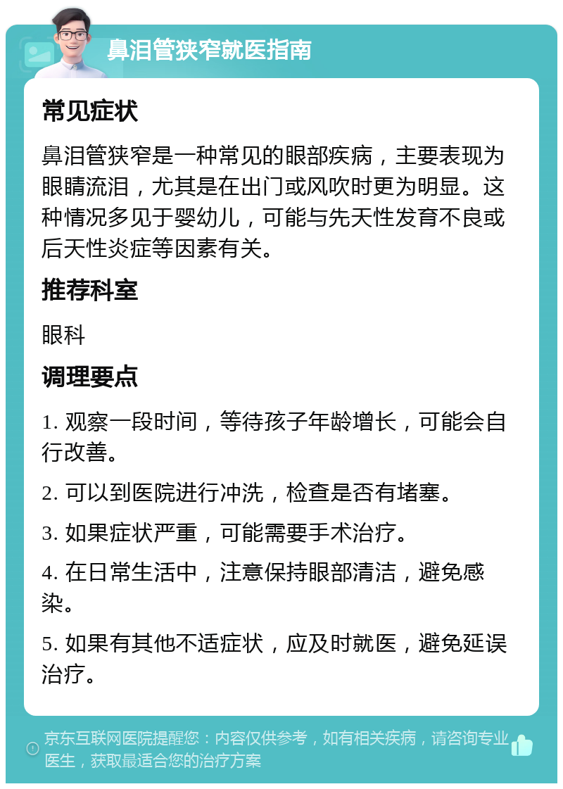 鼻泪管狭窄就医指南 常见症状 鼻泪管狭窄是一种常见的眼部疾病，主要表现为眼睛流泪，尤其是在出门或风吹时更为明显。这种情况多见于婴幼儿，可能与先天性发育不良或后天性炎症等因素有关。 推荐科室 眼科 调理要点 1. 观察一段时间，等待孩子年龄增长，可能会自行改善。 2. 可以到医院进行冲洗，检查是否有堵塞。 3. 如果症状严重，可能需要手术治疗。 4. 在日常生活中，注意保持眼部清洁，避免感染。 5. 如果有其他不适症状，应及时就医，避免延误治疗。