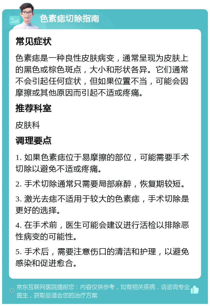 色素痣切除指南 常见症状 色素痣是一种良性皮肤病变，通常呈现为皮肤上的黑色或棕色斑点，大小和形状各异。它们通常不会引起任何症状，但如果位置不当，可能会因摩擦或其他原因而引起不适或疼痛。 推荐科室 皮肤科 调理要点 1. 如果色素痣位于易摩擦的部位，可能需要手术切除以避免不适或疼痛。 2. 手术切除通常只需要局部麻醉，恢复期较短。 3. 激光去痣不适用于较大的色素痣，手术切除是更好的选择。 4. 在手术前，医生可能会建议进行活检以排除恶性病变的可能性。 5. 手术后，需要注意伤口的清洁和护理，以避免感染和促进愈合。