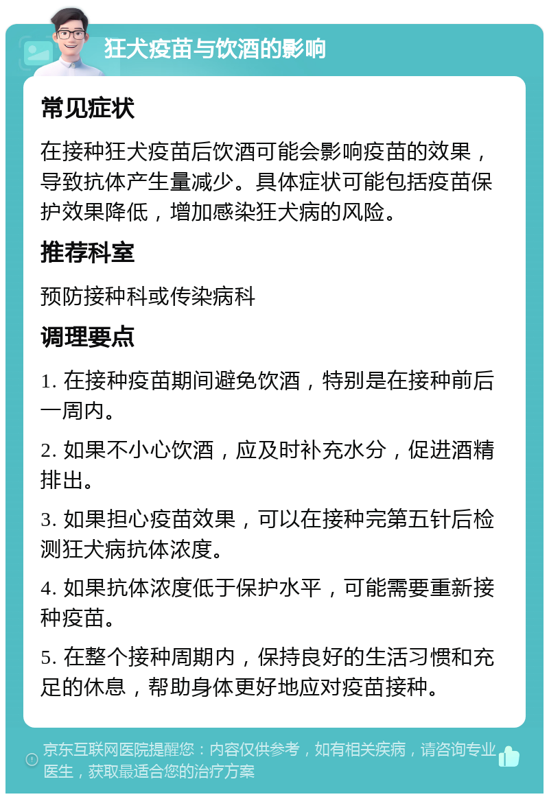 狂犬疫苗与饮酒的影响 常见症状 在接种狂犬疫苗后饮酒可能会影响疫苗的效果，导致抗体产生量减少。具体症状可能包括疫苗保护效果降低，增加感染狂犬病的风险。 推荐科室 预防接种科或传染病科 调理要点 1. 在接种疫苗期间避免饮酒，特别是在接种前后一周内。 2. 如果不小心饮酒，应及时补充水分，促进酒精排出。 3. 如果担心疫苗效果，可以在接种完第五针后检测狂犬病抗体浓度。 4. 如果抗体浓度低于保护水平，可能需要重新接种疫苗。 5. 在整个接种周期内，保持良好的生活习惯和充足的休息，帮助身体更好地应对疫苗接种。