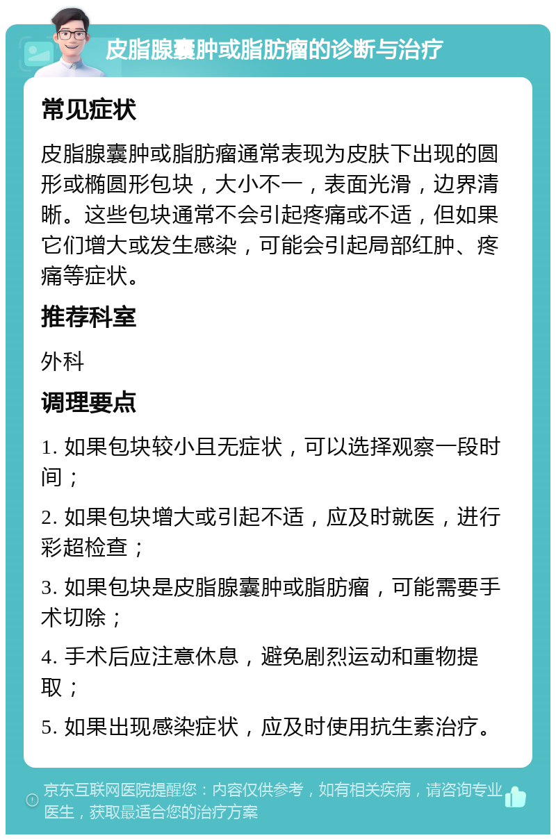 皮脂腺囊肿或脂肪瘤的诊断与治疗 常见症状 皮脂腺囊肿或脂肪瘤通常表现为皮肤下出现的圆形或椭圆形包块，大小不一，表面光滑，边界清晰。这些包块通常不会引起疼痛或不适，但如果它们增大或发生感染，可能会引起局部红肿、疼痛等症状。 推荐科室 外科 调理要点 1. 如果包块较小且无症状，可以选择观察一段时间； 2. 如果包块增大或引起不适，应及时就医，进行彩超检查； 3. 如果包块是皮脂腺囊肿或脂肪瘤，可能需要手术切除； 4. 手术后应注意休息，避免剧烈运动和重物提取； 5. 如果出现感染症状，应及时使用抗生素治疗。