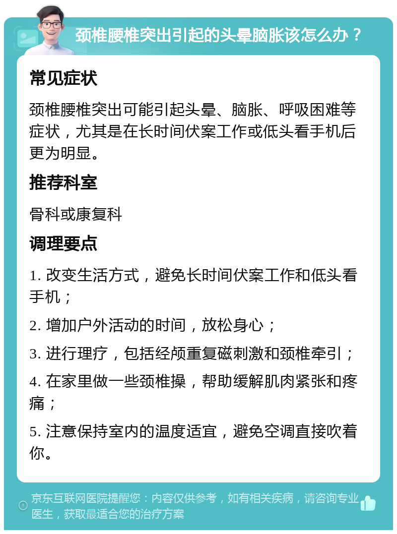 颈椎腰椎突出引起的头晕脑胀该怎么办？ 常见症状 颈椎腰椎突出可能引起头晕、脑胀、呼吸困难等症状，尤其是在长时间伏案工作或低头看手机后更为明显。 推荐科室 骨科或康复科 调理要点 1. 改变生活方式，避免长时间伏案工作和低头看手机； 2. 增加户外活动的时间，放松身心； 3. 进行理疗，包括经颅重复磁刺激和颈椎牵引； 4. 在家里做一些颈椎操，帮助缓解肌肉紧张和疼痛； 5. 注意保持室内的温度适宜，避免空调直接吹着你。