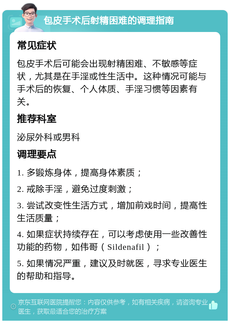 包皮手术后射精困难的调理指南 常见症状 包皮手术后可能会出现射精困难、不敏感等症状，尤其是在手淫或性生活中。这种情况可能与手术后的恢复、个人体质、手淫习惯等因素有关。 推荐科室 泌尿外科或男科 调理要点 1. 多锻炼身体，提高身体素质； 2. 戒除手淫，避免过度刺激； 3. 尝试改变性生活方式，增加前戏时间，提高性生活质量； 4. 如果症状持续存在，可以考虑使用一些改善性功能的药物，如伟哥（Sildenafil）； 5. 如果情况严重，建议及时就医，寻求专业医生的帮助和指导。