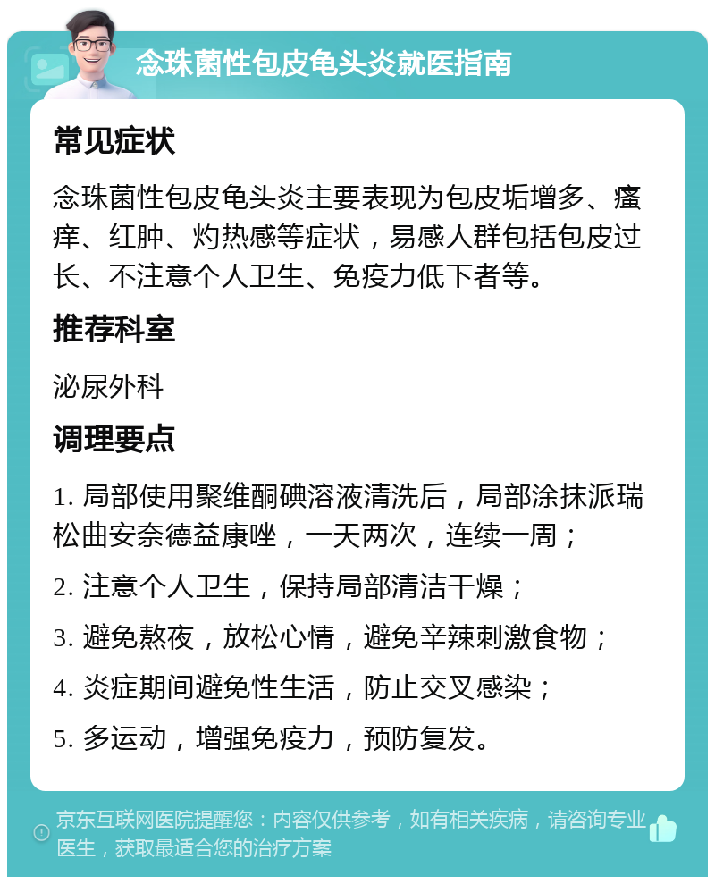 念珠菌性包皮龟头炎就医指南 常见症状 念珠菌性包皮龟头炎主要表现为包皮垢增多、瘙痒、红肿、灼热感等症状，易感人群包括包皮过长、不注意个人卫生、免疫力低下者等。 推荐科室 泌尿外科 调理要点 1. 局部使用聚维酮碘溶液清洗后，局部涂抹派瑞松曲安奈德益康唑，一天两次，连续一周； 2. 注意个人卫生，保持局部清洁干燥； 3. 避免熬夜，放松心情，避免辛辣刺激食物； 4. 炎症期间避免性生活，防止交叉感染； 5. 多运动，增强免疫力，预防复发。