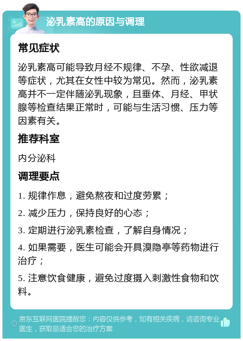 泌乳素高的原因与调理 常见症状 泌乳素高可能导致月经不规律、不孕、性欲减退等症状，尤其在女性中较为常见。然而，泌乳素高并不一定伴随泌乳现象，且垂体、月经、甲状腺等检查结果正常时，可能与生活习惯、压力等因素有关。 推荐科室 内分泌科 调理要点 1. 规律作息，避免熬夜和过度劳累； 2. 减少压力，保持良好的心态； 3. 定期进行泌乳素检查，了解自身情况； 4. 如果需要，医生可能会开具溴隐亭等药物进行治疗； 5. 注意饮食健康，避免过度摄入刺激性食物和饮料。