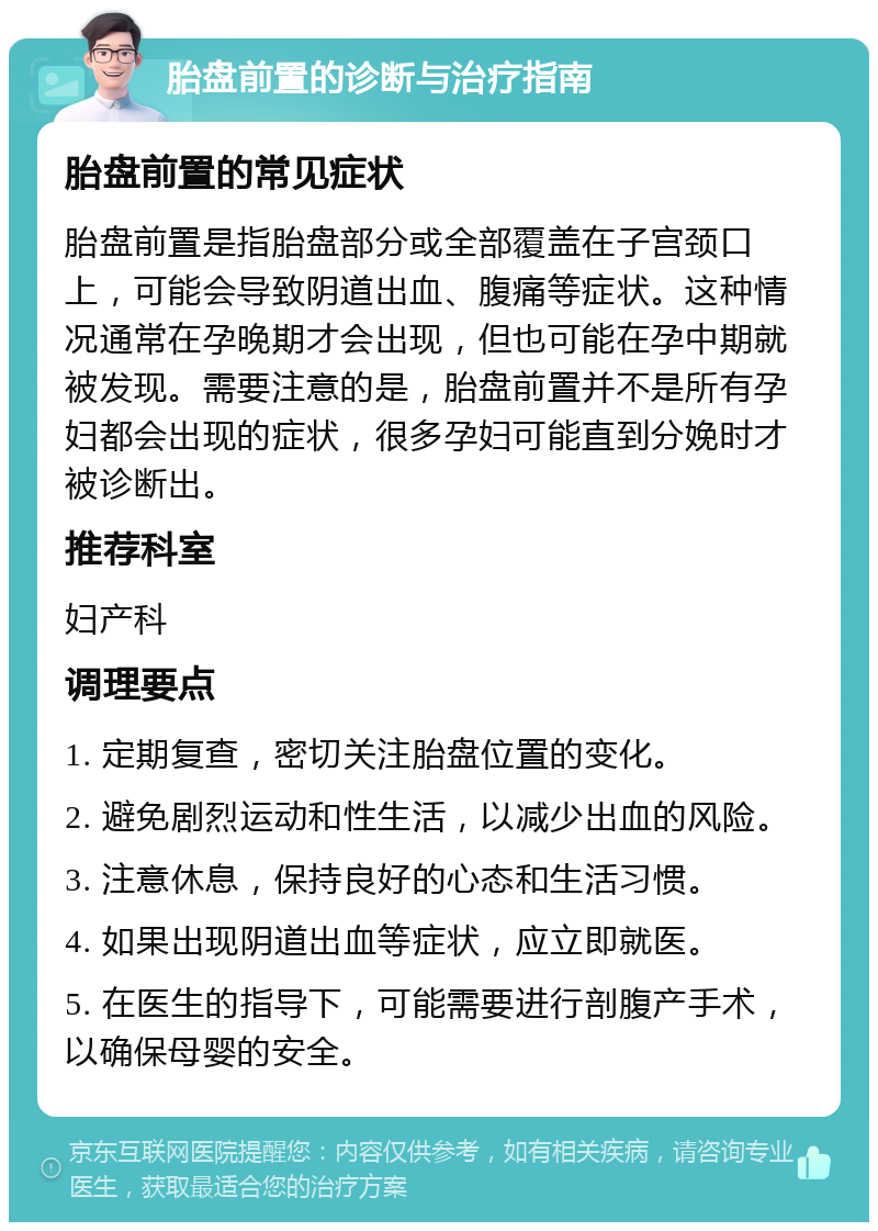 胎盘前置的诊断与治疗指南 胎盘前置的常见症状 胎盘前置是指胎盘部分或全部覆盖在子宫颈口上，可能会导致阴道出血、腹痛等症状。这种情况通常在孕晚期才会出现，但也可能在孕中期就被发现。需要注意的是，胎盘前置并不是所有孕妇都会出现的症状，很多孕妇可能直到分娩时才被诊断出。 推荐科室 妇产科 调理要点 1. 定期复查，密切关注胎盘位置的变化。 2. 避免剧烈运动和性生活，以减少出血的风险。 3. 注意休息，保持良好的心态和生活习惯。 4. 如果出现阴道出血等症状，应立即就医。 5. 在医生的指导下，可能需要进行剖腹产手术，以确保母婴的安全。