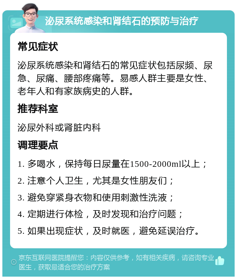 泌尿系统感染和肾结石的预防与治疗 常见症状 泌尿系统感染和肾结石的常见症状包括尿频、尿急、尿痛、腰部疼痛等。易感人群主要是女性、老年人和有家族病史的人群。 推荐科室 泌尿外科或肾脏内科 调理要点 1. 多喝水，保持每日尿量在1500-2000ml以上； 2. 注意个人卫生，尤其是女性朋友们； 3. 避免穿紧身衣物和使用刺激性洗液； 4. 定期进行体检，及时发现和治疗问题； 5. 如果出现症状，及时就医，避免延误治疗。