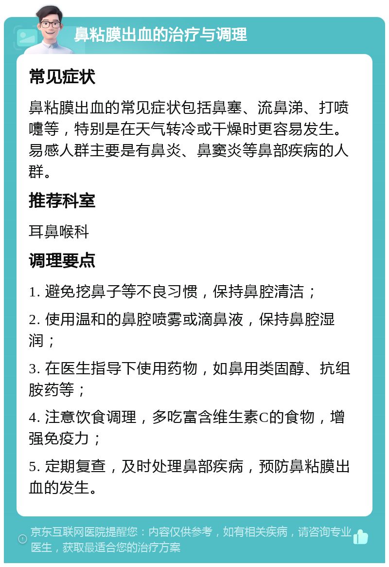 鼻粘膜出血的治疗与调理 常见症状 鼻粘膜出血的常见症状包括鼻塞、流鼻涕、打喷嚏等，特别是在天气转冷或干燥时更容易发生。易感人群主要是有鼻炎、鼻窦炎等鼻部疾病的人群。 推荐科室 耳鼻喉科 调理要点 1. 避免挖鼻子等不良习惯，保持鼻腔清洁； 2. 使用温和的鼻腔喷雾或滴鼻液，保持鼻腔湿润； 3. 在医生指导下使用药物，如鼻用类固醇、抗组胺药等； 4. 注意饮食调理，多吃富含维生素C的食物，增强免疫力； 5. 定期复查，及时处理鼻部疾病，预防鼻粘膜出血的发生。