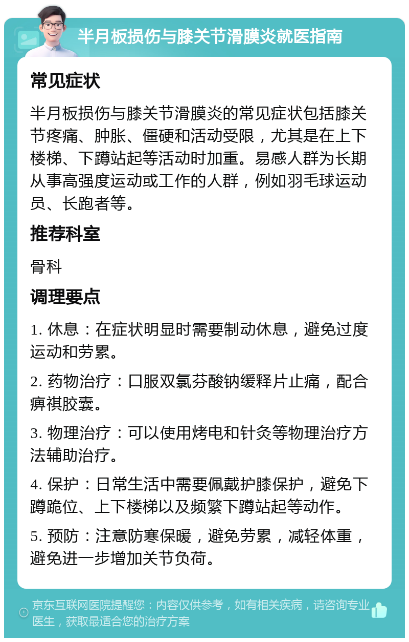 半月板损伤与膝关节滑膜炎就医指南 常见症状 半月板损伤与膝关节滑膜炎的常见症状包括膝关节疼痛、肿胀、僵硬和活动受限，尤其是在上下楼梯、下蹲站起等活动时加重。易感人群为长期从事高强度运动或工作的人群，例如羽毛球运动员、长跑者等。 推荐科室 骨科 调理要点 1. 休息：在症状明显时需要制动休息，避免过度运动和劳累。 2. 药物治疗：口服双氯芬酸钠缓释片止痛，配合痹祺胶囊。 3. 物理治疗：可以使用烤电和针灸等物理治疗方法辅助治疗。 4. 保护：日常生活中需要佩戴护膝保护，避免下蹲跪位、上下楼梯以及频繁下蹲站起等动作。 5. 预防：注意防寒保暖，避免劳累，减轻体重，避免进一步增加关节负荷。