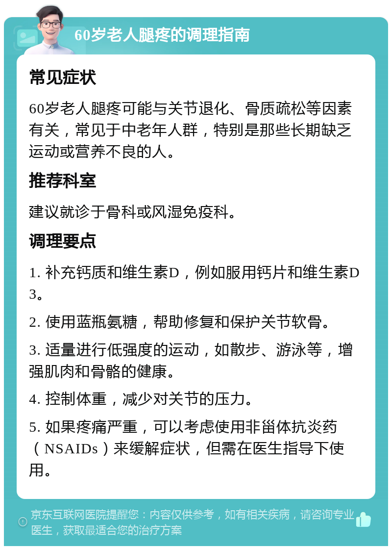 60岁老人腿疼的调理指南 常见症状 60岁老人腿疼可能与关节退化、骨质疏松等因素有关，常见于中老年人群，特别是那些长期缺乏运动或营养不良的人。 推荐科室 建议就诊于骨科或风湿免疫科。 调理要点 1. 补充钙质和维生素D，例如服用钙片和维生素D3。 2. 使用蓝瓶氨糖，帮助修复和保护关节软骨。 3. 适量进行低强度的运动，如散步、游泳等，增强肌肉和骨骼的健康。 4. 控制体重，减少对关节的压力。 5. 如果疼痛严重，可以考虑使用非甾体抗炎药（NSAIDs）来缓解症状，但需在医生指导下使用。