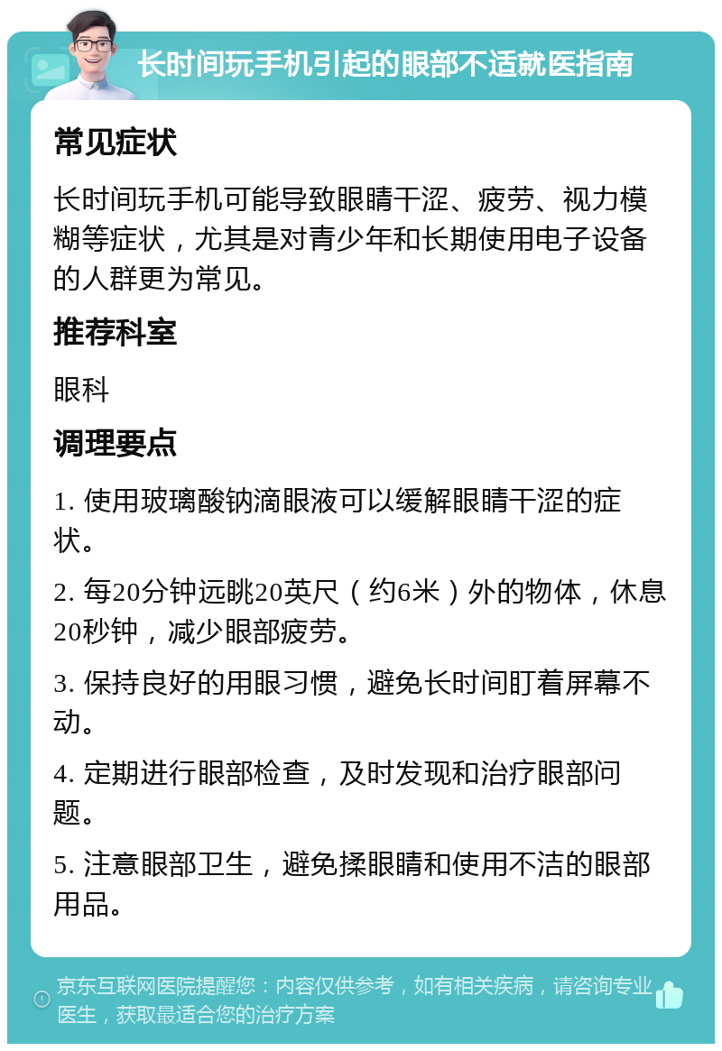 长时间玩手机引起的眼部不适就医指南 常见症状 长时间玩手机可能导致眼睛干涩、疲劳、视力模糊等症状，尤其是对青少年和长期使用电子设备的人群更为常见。 推荐科室 眼科 调理要点 1. 使用玻璃酸钠滴眼液可以缓解眼睛干涩的症状。 2. 每20分钟远眺20英尺（约6米）外的物体，休息20秒钟，减少眼部疲劳。 3. 保持良好的用眼习惯，避免长时间盯着屏幕不动。 4. 定期进行眼部检查，及时发现和治疗眼部问题。 5. 注意眼部卫生，避免揉眼睛和使用不洁的眼部用品。