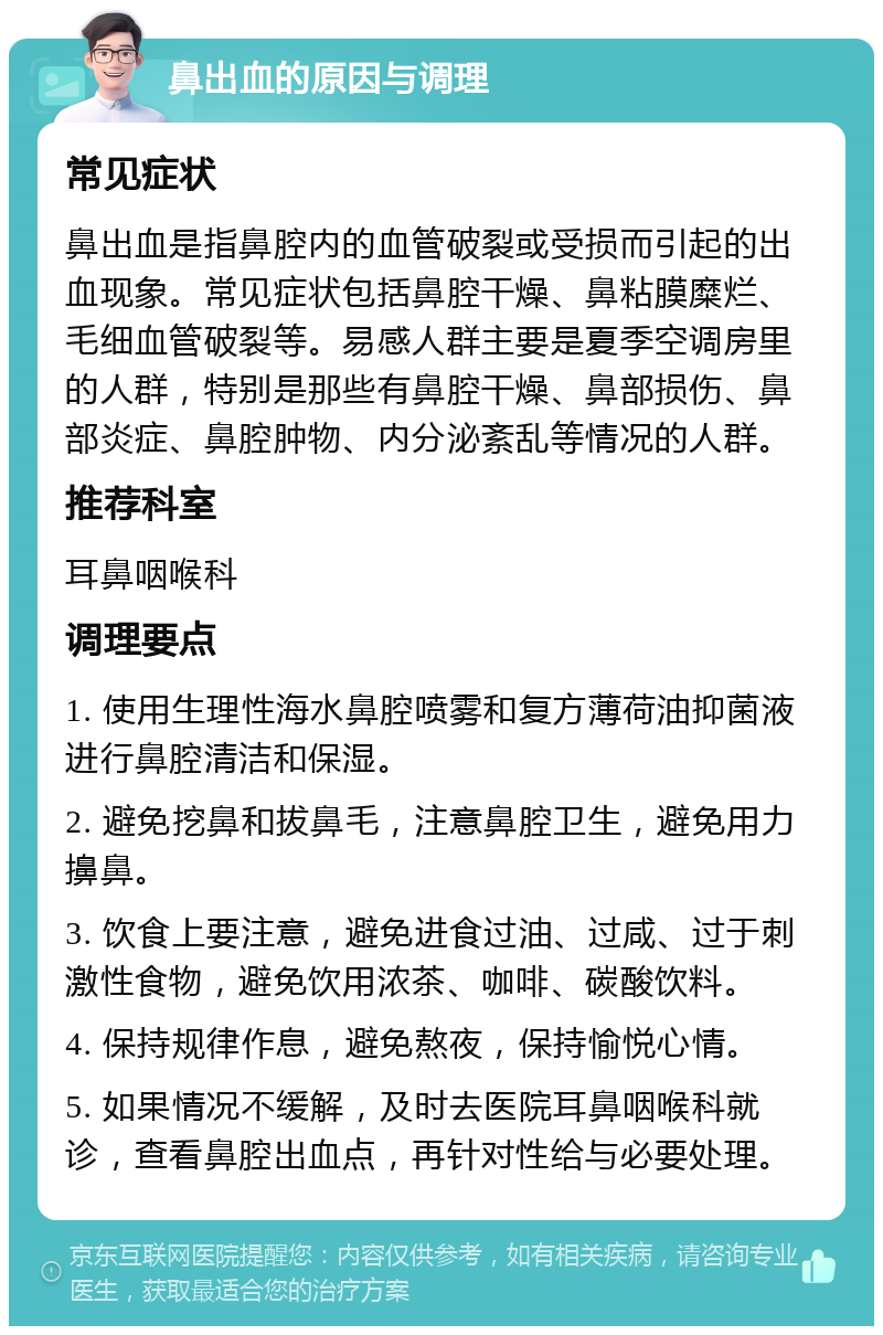 鼻出血的原因与调理 常见症状 鼻出血是指鼻腔内的血管破裂或受损而引起的出血现象。常见症状包括鼻腔干燥、鼻粘膜糜烂、毛细血管破裂等。易感人群主要是夏季空调房里的人群，特别是那些有鼻腔干燥、鼻部损伤、鼻部炎症、鼻腔肿物、内分泌紊乱等情况的人群。 推荐科室 耳鼻咽喉科 调理要点 1. 使用生理性海水鼻腔喷雾和复方薄荷油抑菌液进行鼻腔清洁和保湿。 2. 避免挖鼻和拔鼻毛，注意鼻腔卫生，避免用力擤鼻。 3. 饮食上要注意，避免进食过油、过咸、过于刺激性食物，避免饮用浓茶、咖啡、碳酸饮料。 4. 保持规律作息，避免熬夜，保持愉悦心情。 5. 如果情况不缓解，及时去医院耳鼻咽喉科就诊，查看鼻腔出血点，再针对性给与必要处理。