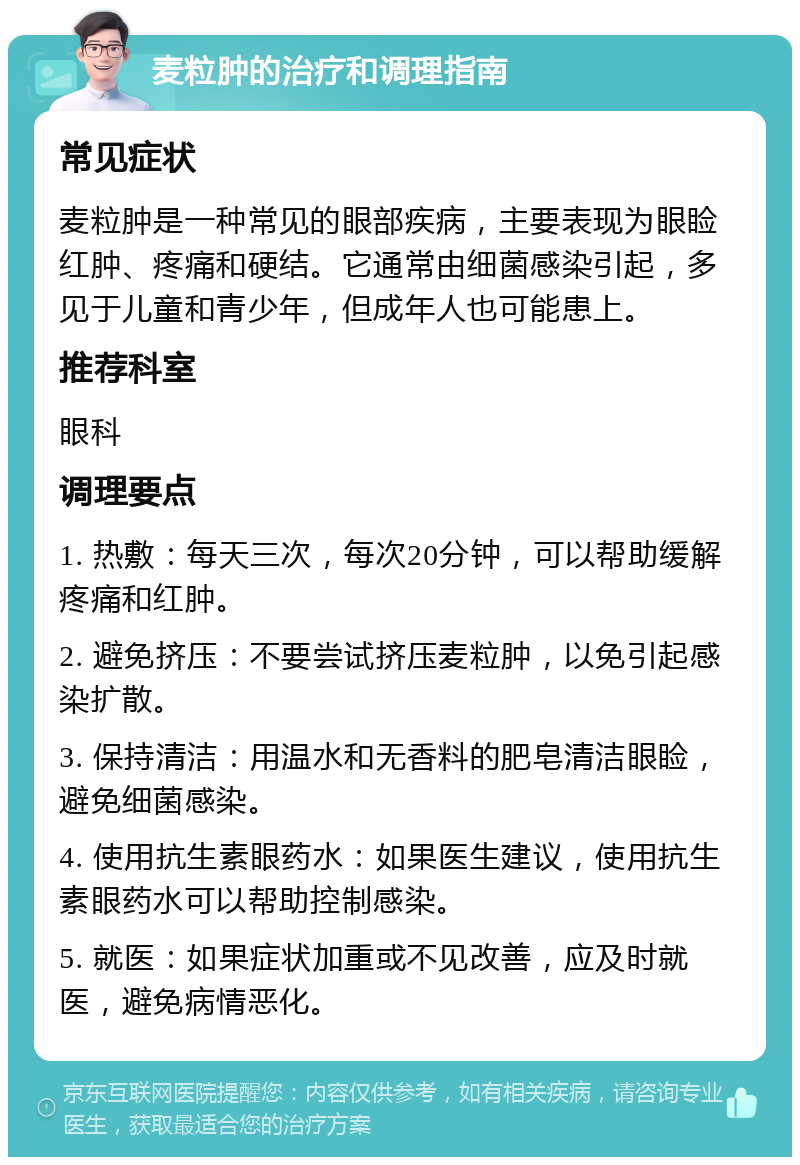 麦粒肿的治疗和调理指南 常见症状 麦粒肿是一种常见的眼部疾病，主要表现为眼睑红肿、疼痛和硬结。它通常由细菌感染引起，多见于儿童和青少年，但成年人也可能患上。 推荐科室 眼科 调理要点 1. 热敷：每天三次，每次20分钟，可以帮助缓解疼痛和红肿。 2. 避免挤压：不要尝试挤压麦粒肿，以免引起感染扩散。 3. 保持清洁：用温水和无香料的肥皂清洁眼睑，避免细菌感染。 4. 使用抗生素眼药水：如果医生建议，使用抗生素眼药水可以帮助控制感染。 5. 就医：如果症状加重或不见改善，应及时就医，避免病情恶化。