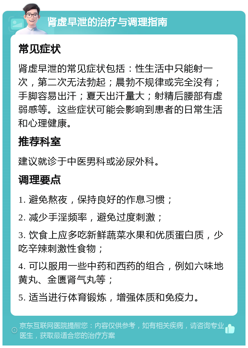 肾虚早泄的治疗与调理指南 常见症状 肾虚早泄的常见症状包括：性生活中只能射一次，第二次无法勃起；晨勃不规律或完全没有；手脚容易出汗；夏天出汗量大；射精后腰部有虚弱感等。这些症状可能会影响到患者的日常生活和心理健康。 推荐科室 建议就诊于中医男科或泌尿外科。 调理要点 1. 避免熬夜，保持良好的作息习惯； 2. 减少手淫频率，避免过度刺激； 3. 饮食上应多吃新鲜蔬菜水果和优质蛋白质，少吃辛辣刺激性食物； 4. 可以服用一些中药和西药的组合，例如六味地黄丸、金匮肾气丸等； 5. 适当进行体育锻炼，增强体质和免疫力。