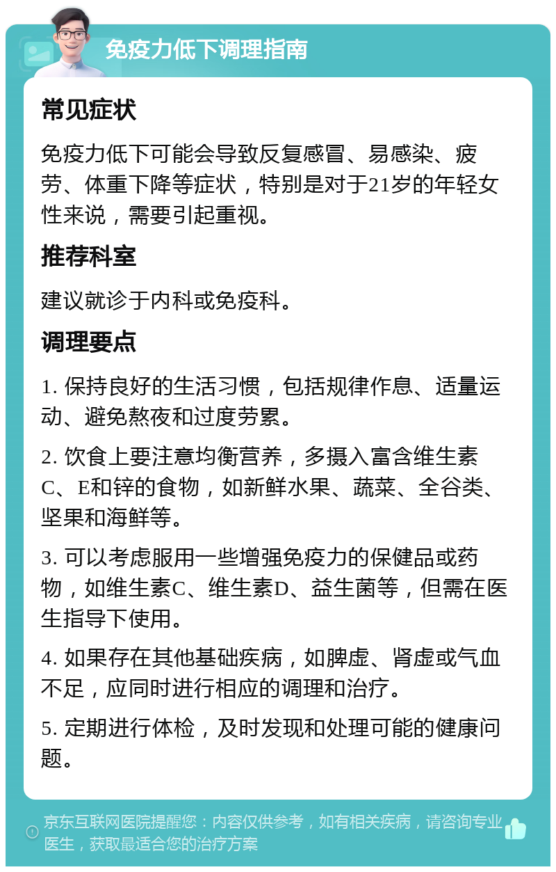 免疫力低下调理指南 常见症状 免疫力低下可能会导致反复感冒、易感染、疲劳、体重下降等症状，特别是对于21岁的年轻女性来说，需要引起重视。 推荐科室 建议就诊于内科或免疫科。 调理要点 1. 保持良好的生活习惯，包括规律作息、适量运动、避免熬夜和过度劳累。 2. 饮食上要注意均衡营养，多摄入富含维生素C、E和锌的食物，如新鲜水果、蔬菜、全谷类、坚果和海鲜等。 3. 可以考虑服用一些增强免疫力的保健品或药物，如维生素C、维生素D、益生菌等，但需在医生指导下使用。 4. 如果存在其他基础疾病，如脾虚、肾虚或气血不足，应同时进行相应的调理和治疗。 5. 定期进行体检，及时发现和处理可能的健康问题。