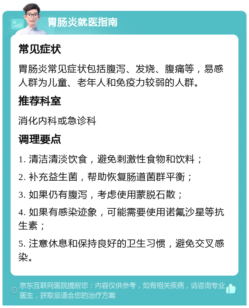 胃肠炎就医指南 常见症状 胃肠炎常见症状包括腹泻、发烧、腹痛等，易感人群为儿童、老年人和免疫力较弱的人群。 推荐科室 消化内科或急诊科 调理要点 1. 清洁清淡饮食，避免刺激性食物和饮料； 2. 补充益生菌，帮助恢复肠道菌群平衡； 3. 如果仍有腹泻，考虑使用蒙脱石散； 4. 如果有感染迹象，可能需要使用诺氟沙星等抗生素； 5. 注意休息和保持良好的卫生习惯，避免交叉感染。