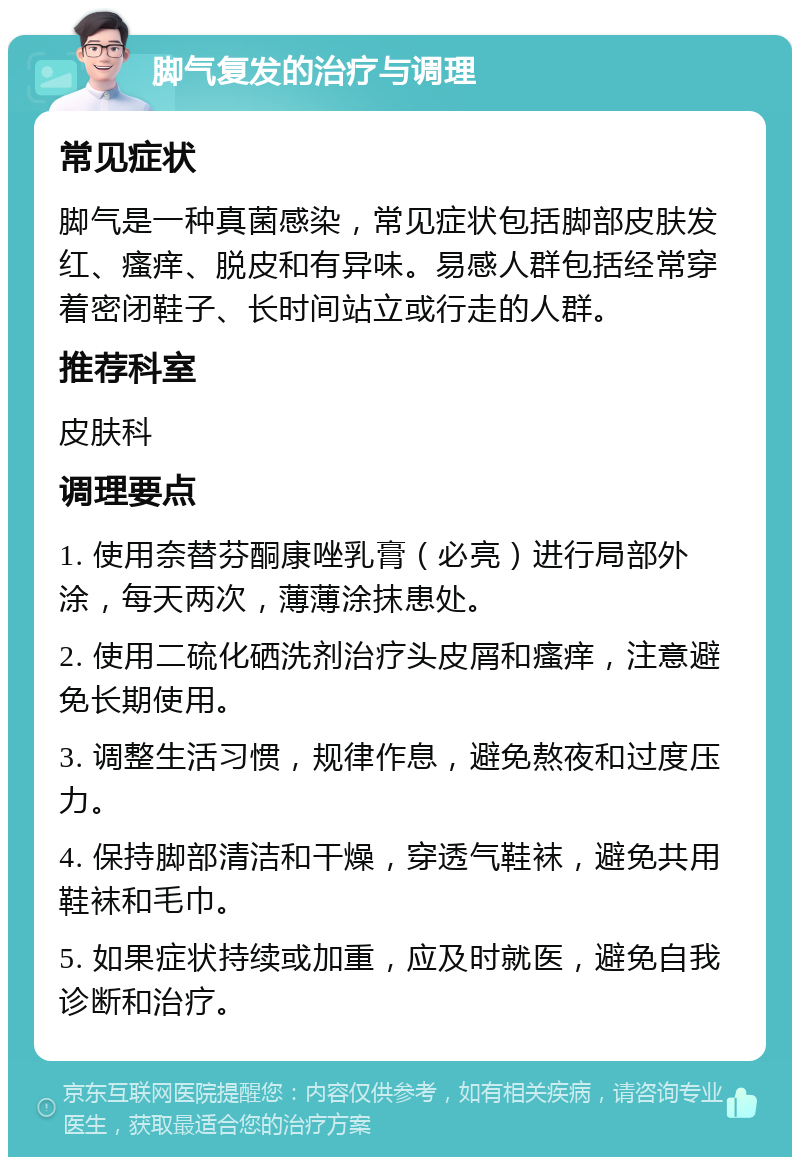 脚气复发的治疗与调理 常见症状 脚气是一种真菌感染，常见症状包括脚部皮肤发红、瘙痒、脱皮和有异味。易感人群包括经常穿着密闭鞋子、长时间站立或行走的人群。 推荐科室 皮肤科 调理要点 1. 使用奈替芬酮康唑乳膏（必亮）进行局部外涂，每天两次，薄薄涂抹患处。 2. 使用二硫化硒洗剂治疗头皮屑和瘙痒，注意避免长期使用。 3. 调整生活习惯，规律作息，避免熬夜和过度压力。 4. 保持脚部清洁和干燥，穿透气鞋袜，避免共用鞋袜和毛巾。 5. 如果症状持续或加重，应及时就医，避免自我诊断和治疗。