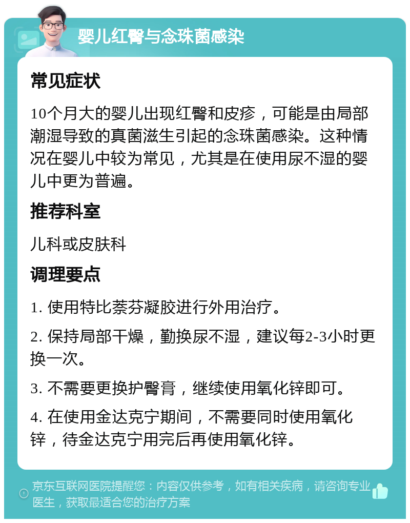 婴儿红臀与念珠菌感染 常见症状 10个月大的婴儿出现红臀和皮疹，可能是由局部潮湿导致的真菌滋生引起的念珠菌感染。这种情况在婴儿中较为常见，尤其是在使用尿不湿的婴儿中更为普遍。 推荐科室 儿科或皮肤科 调理要点 1. 使用特比萘芬凝胶进行外用治疗。 2. 保持局部干燥，勤换尿不湿，建议每2-3小时更换一次。 3. 不需要更换护臀膏，继续使用氧化锌即可。 4. 在使用金达克宁期间，不需要同时使用氧化锌，待金达克宁用完后再使用氧化锌。