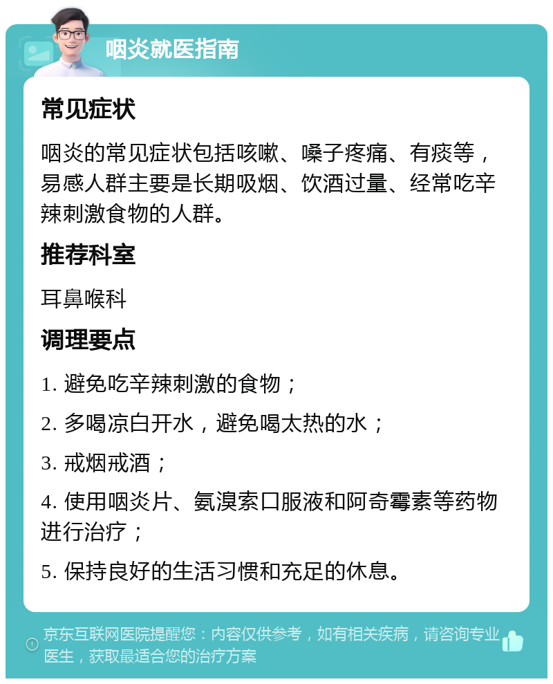 咽炎就医指南 常见症状 咽炎的常见症状包括咳嗽、嗓子疼痛、有痰等，易感人群主要是长期吸烟、饮酒过量、经常吃辛辣刺激食物的人群。 推荐科室 耳鼻喉科 调理要点 1. 避免吃辛辣刺激的食物； 2. 多喝凉白开水，避免喝太热的水； 3. 戒烟戒酒； 4. 使用咽炎片、氨溴索口服液和阿奇霉素等药物进行治疗； 5. 保持良好的生活习惯和充足的休息。