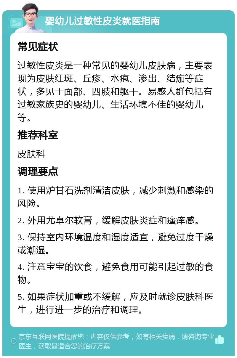 婴幼儿过敏性皮炎就医指南 常见症状 过敏性皮炎是一种常见的婴幼儿皮肤病，主要表现为皮肤红斑、丘疹、水疱、渗出、结痂等症状，多见于面部、四肢和躯干。易感人群包括有过敏家族史的婴幼儿、生活环境不佳的婴幼儿等。 推荐科室 皮肤科 调理要点 1. 使用炉甘石洗剂清洁皮肤，减少刺激和感染的风险。 2. 外用尤卓尔软膏，缓解皮肤炎症和瘙痒感。 3. 保持室内环境温度和湿度适宜，避免过度干燥或潮湿。 4. 注意宝宝的饮食，避免食用可能引起过敏的食物。 5. 如果症状加重或不缓解，应及时就诊皮肤科医生，进行进一步的治疗和调理。