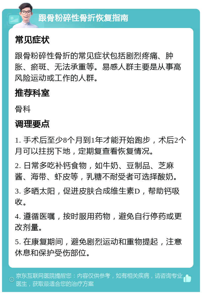 跟骨粉碎性骨折恢复指南 常见症状 跟骨粉碎性骨折的常见症状包括剧烈疼痛、肿胀、瘀斑、无法承重等。易感人群主要是从事高风险运动或工作的人群。 推荐科室 骨科 调理要点 1. 手术后至少8个月到1年才能开始跑步，术后2个月可以拄拐下地，定期复查看恢复情况。 2. 日常多吃补钙食物，如牛奶、豆制品、芝麻酱、海带、虾皮等，乳糖不耐受者可选择酸奶。 3. 多晒太阳，促进皮肤合成维生素D，帮助钙吸收。 4. 遵循医嘱，按时服用药物，避免自行停药或更改剂量。 5. 在康复期间，避免剧烈运动和重物提起，注意休息和保护受伤部位。