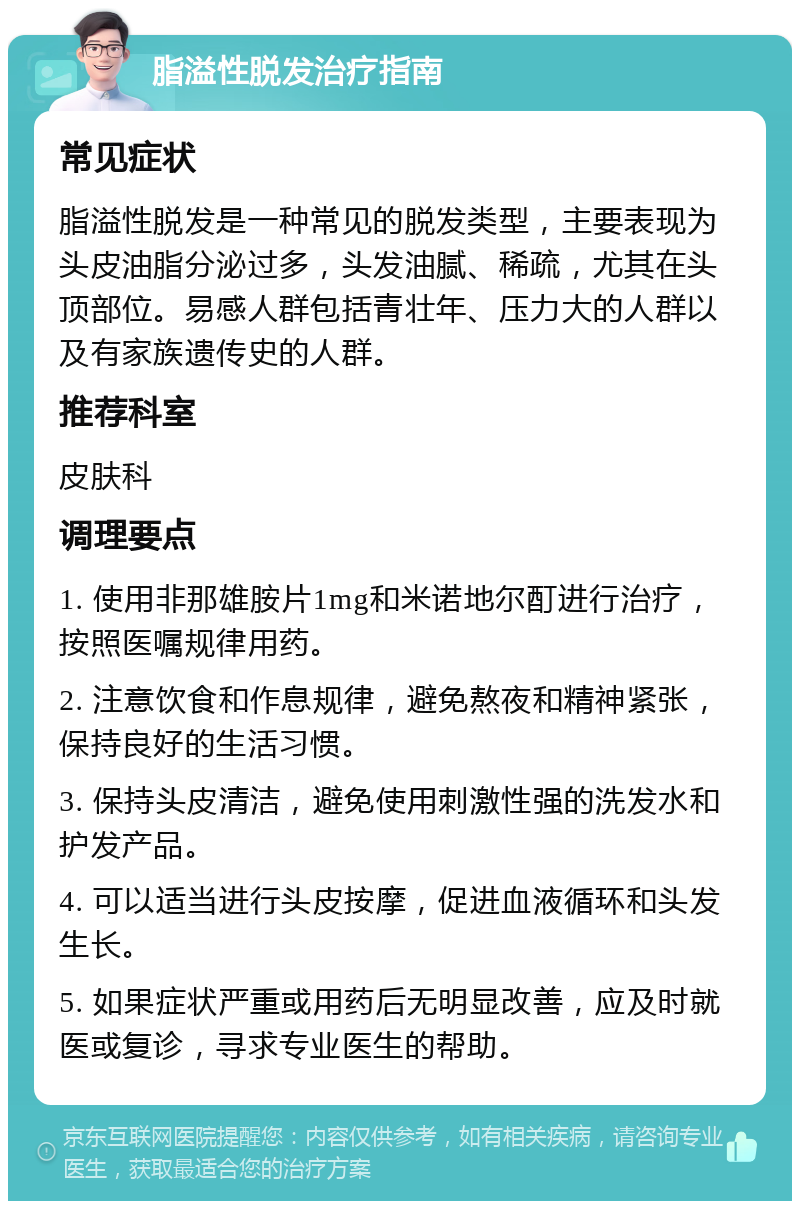 脂溢性脱发治疗指南 常见症状 脂溢性脱发是一种常见的脱发类型，主要表现为头皮油脂分泌过多，头发油腻、稀疏，尤其在头顶部位。易感人群包括青壮年、压力大的人群以及有家族遗传史的人群。 推荐科室 皮肤科 调理要点 1. 使用非那雄胺片1mg和米诺地尔酊进行治疗，按照医嘱规律用药。 2. 注意饮食和作息规律，避免熬夜和精神紧张，保持良好的生活习惯。 3. 保持头皮清洁，避免使用刺激性强的洗发水和护发产品。 4. 可以适当进行头皮按摩，促进血液循环和头发生长。 5. 如果症状严重或用药后无明显改善，应及时就医或复诊，寻求专业医生的帮助。