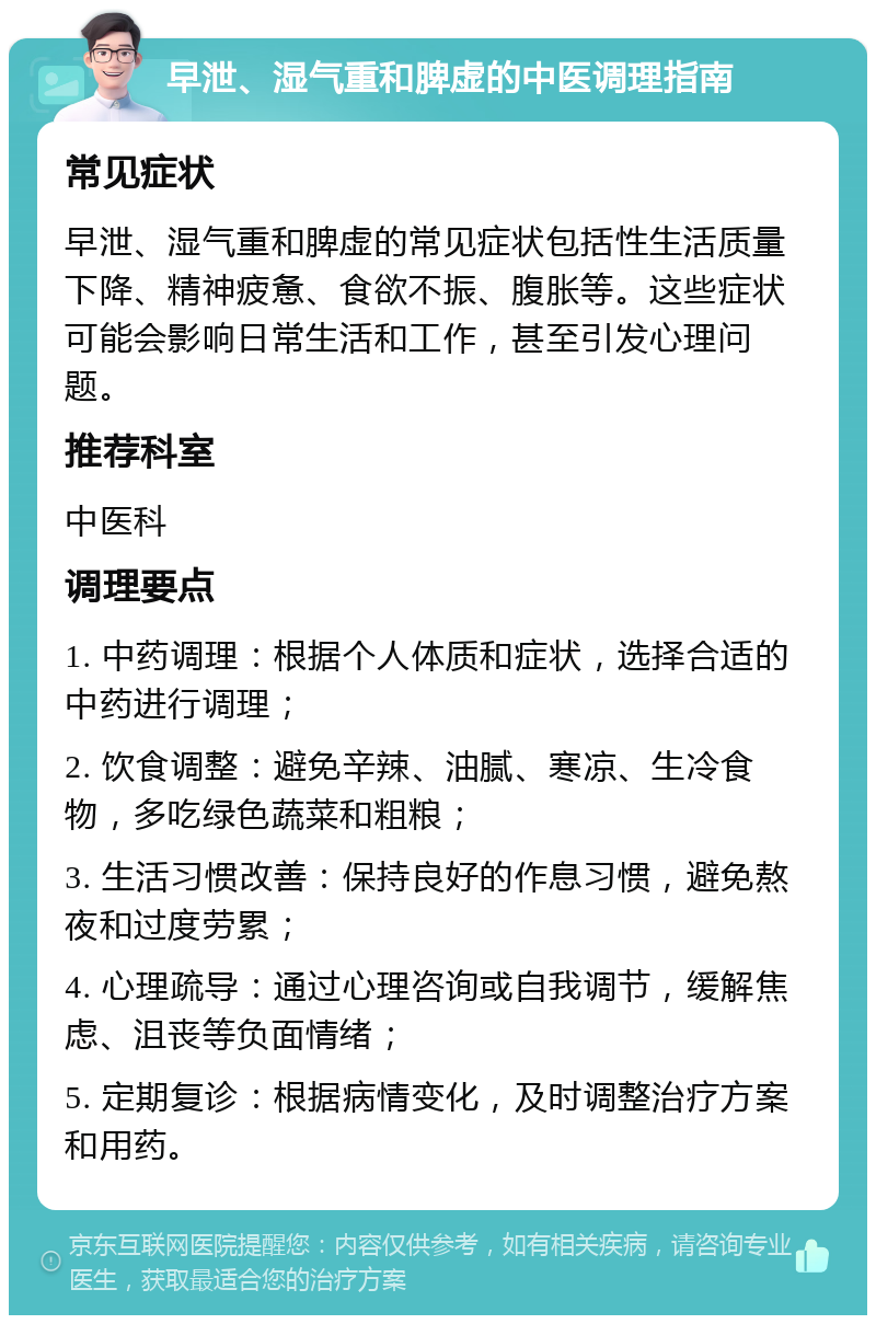 早泄、湿气重和脾虚的中医调理指南 常见症状 早泄、湿气重和脾虚的常见症状包括性生活质量下降、精神疲惫、食欲不振、腹胀等。这些症状可能会影响日常生活和工作，甚至引发心理问题。 推荐科室 中医科 调理要点 1. 中药调理：根据个人体质和症状，选择合适的中药进行调理； 2. 饮食调整：避免辛辣、油腻、寒凉、生冷食物，多吃绿色蔬菜和粗粮； 3. 生活习惯改善：保持良好的作息习惯，避免熬夜和过度劳累； 4. 心理疏导：通过心理咨询或自我调节，缓解焦虑、沮丧等负面情绪； 5. 定期复诊：根据病情变化，及时调整治疗方案和用药。