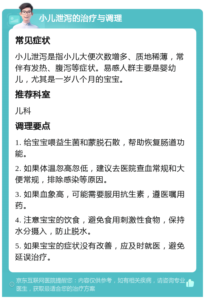 小儿泄泻的治疗与调理 常见症状 小儿泄泻是指小儿大便次数增多、质地稀薄，常伴有发热、腹泻等症状。易感人群主要是婴幼儿，尤其是一岁八个月的宝宝。 推荐科室 儿科 调理要点 1. 给宝宝喂益生菌和蒙脱石散，帮助恢复肠道功能。 2. 如果体温忽高忽低，建议去医院查血常规和大便常规，排除感染等原因。 3. 如果血象高，可能需要服用抗生素，遵医嘱用药。 4. 注意宝宝的饮食，避免食用刺激性食物，保持水分摄入，防止脱水。 5. 如果宝宝的症状没有改善，应及时就医，避免延误治疗。