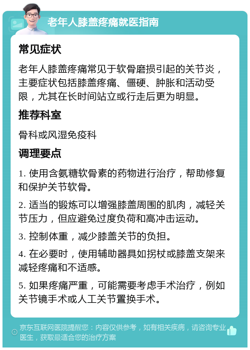 老年人膝盖疼痛就医指南 常见症状 老年人膝盖疼痛常见于软骨磨损引起的关节炎，主要症状包括膝盖疼痛、僵硬、肿胀和活动受限，尤其在长时间站立或行走后更为明显。 推荐科室 骨科或风湿免疫科 调理要点 1. 使用含氨糖软骨素的药物进行治疗，帮助修复和保护关节软骨。 2. 适当的锻炼可以增强膝盖周围的肌肉，减轻关节压力，但应避免过度负荷和高冲击运动。 3. 控制体重，减少膝盖关节的负担。 4. 在必要时，使用辅助器具如拐杖或膝盖支架来减轻疼痛和不适感。 5. 如果疼痛严重，可能需要考虑手术治疗，例如关节镜手术或人工关节置换手术。