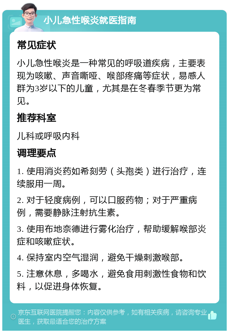 小儿急性喉炎就医指南 常见症状 小儿急性喉炎是一种常见的呼吸道疾病，主要表现为咳嗽、声音嘶哑、喉部疼痛等症状，易感人群为3岁以下的儿童，尤其是在冬春季节更为常见。 推荐科室 儿科或呼吸内科 调理要点 1. 使用消炎药如希刻劳（头孢类）进行治疗，连续服用一周。 2. 对于轻度病例，可以口服药物；对于严重病例，需要静脉注射抗生素。 3. 使用布地奈德进行雾化治疗，帮助缓解喉部炎症和咳嗽症状。 4. 保持室内空气湿润，避免干燥刺激喉部。 5. 注意休息，多喝水，避免食用刺激性食物和饮料，以促进身体恢复。