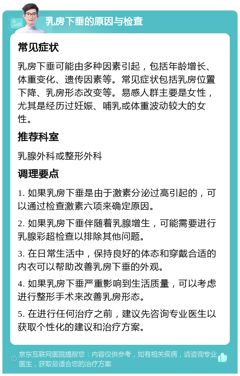 乳房下垂的原因与检查 常见症状 乳房下垂可能由多种因素引起，包括年龄增长、体重变化、遗传因素等。常见症状包括乳房位置下降、乳房形态改变等。易感人群主要是女性，尤其是经历过妊娠、哺乳或体重波动较大的女性。 推荐科室 乳腺外科或整形外科 调理要点 1. 如果乳房下垂是由于激素分泌过高引起的，可以通过检查激素六项来确定原因。 2. 如果乳房下垂伴随着乳腺增生，可能需要进行乳腺彩超检查以排除其他问题。 3. 在日常生活中，保持良好的体态和穿戴合适的内衣可以帮助改善乳房下垂的外观。 4. 如果乳房下垂严重影响到生活质量，可以考虑进行整形手术来改善乳房形态。 5. 在进行任何治疗之前，建议先咨询专业医生以获取个性化的建议和治疗方案。