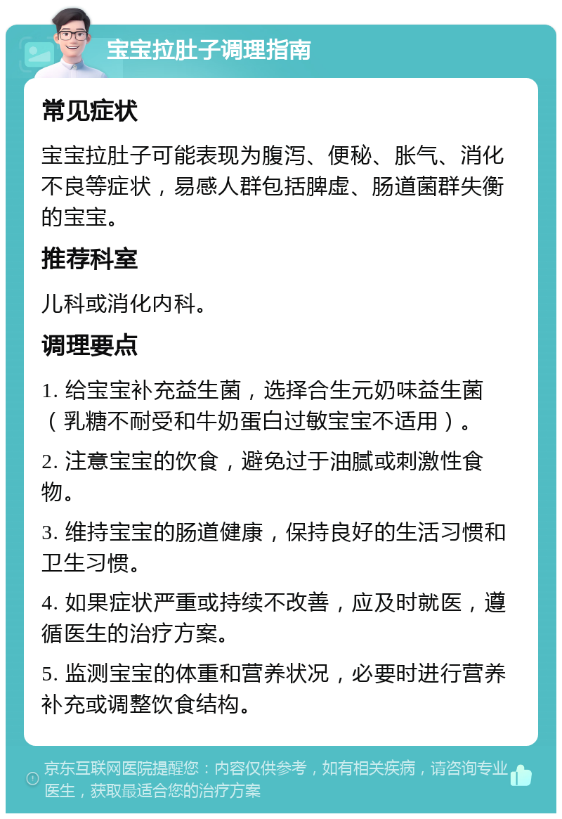 宝宝拉肚子调理指南 常见症状 宝宝拉肚子可能表现为腹泻、便秘、胀气、消化不良等症状，易感人群包括脾虚、肠道菌群失衡的宝宝。 推荐科室 儿科或消化内科。 调理要点 1. 给宝宝补充益生菌，选择合生元奶味益生菌（乳糖不耐受和牛奶蛋白过敏宝宝不适用）。 2. 注意宝宝的饮食，避免过于油腻或刺激性食物。 3. 维持宝宝的肠道健康，保持良好的生活习惯和卫生习惯。 4. 如果症状严重或持续不改善，应及时就医，遵循医生的治疗方案。 5. 监测宝宝的体重和营养状况，必要时进行营养补充或调整饮食结构。