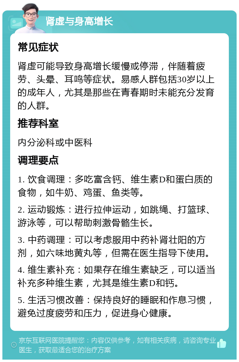 肾虚与身高增长 常见症状 肾虚可能导致身高增长缓慢或停滞，伴随着疲劳、头晕、耳鸣等症状。易感人群包括30岁以上的成年人，尤其是那些在青春期时未能充分发育的人群。 推荐科室 内分泌科或中医科 调理要点 1. 饮食调理：多吃富含钙、维生素D和蛋白质的食物，如牛奶、鸡蛋、鱼类等。 2. 运动锻炼：进行拉伸运动，如跳绳、打篮球、游泳等，可以帮助刺激骨骼生长。 3. 中药调理：可以考虑服用中药补肾壮阳的方剂，如六味地黄丸等，但需在医生指导下使用。 4. 维生素补充：如果存在维生素缺乏，可以适当补充多种维生素，尤其是维生素D和钙。 5. 生活习惯改善：保持良好的睡眠和作息习惯，避免过度疲劳和压力，促进身心健康。