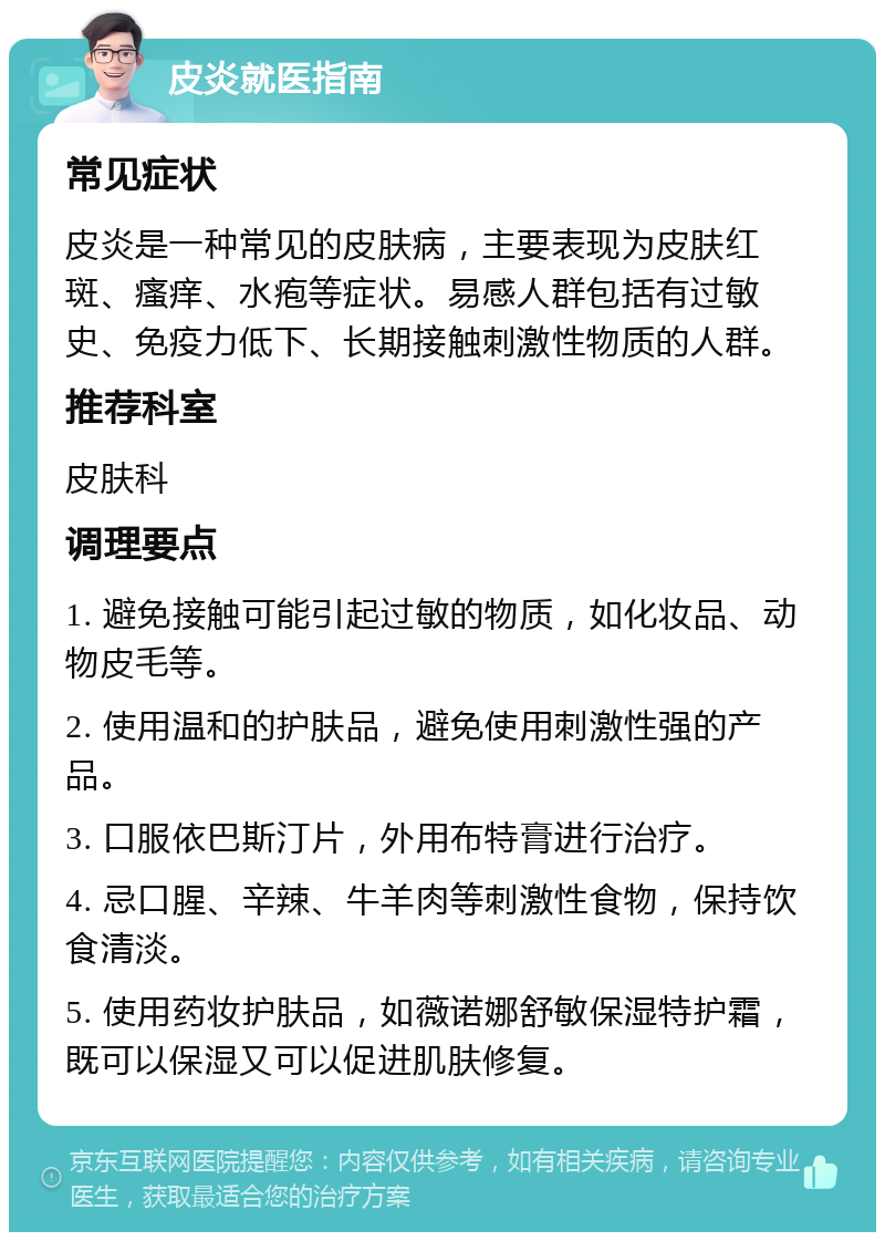 皮炎就医指南 常见症状 皮炎是一种常见的皮肤病，主要表现为皮肤红斑、瘙痒、水疱等症状。易感人群包括有过敏史、免疫力低下、长期接触刺激性物质的人群。 推荐科室 皮肤科 调理要点 1. 避免接触可能引起过敏的物质，如化妆品、动物皮毛等。 2. 使用温和的护肤品，避免使用刺激性强的产品。 3. 口服依巴斯汀片，外用布特膏进行治疗。 4. 忌口腥、辛辣、牛羊肉等刺激性食物，保持饮食清淡。 5. 使用药妆护肤品，如薇诺娜舒敏保湿特护霜，既可以保湿又可以促进肌肤修复。