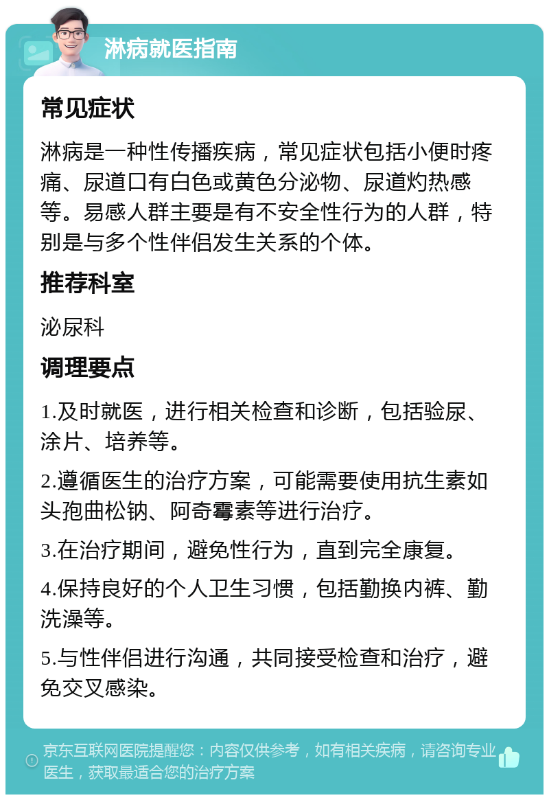 淋病就医指南 常见症状 淋病是一种性传播疾病，常见症状包括小便时疼痛、尿道口有白色或黄色分泌物、尿道灼热感等。易感人群主要是有不安全性行为的人群，特别是与多个性伴侣发生关系的个体。 推荐科室 泌尿科 调理要点 1.及时就医，进行相关检查和诊断，包括验尿、涂片、培养等。 2.遵循医生的治疗方案，可能需要使用抗生素如头孢曲松钠、阿奇霉素等进行治疗。 3.在治疗期间，避免性行为，直到完全康复。 4.保持良好的个人卫生习惯，包括勤换内裤、勤洗澡等。 5.与性伴侣进行沟通，共同接受检查和治疗，避免交叉感染。