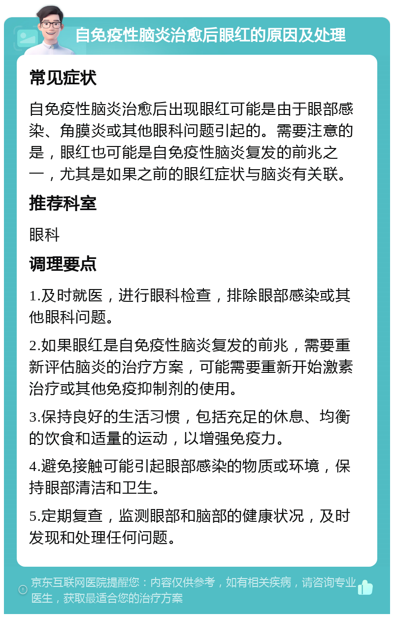 自免疫性脑炎治愈后眼红的原因及处理 常见症状 自免疫性脑炎治愈后出现眼红可能是由于眼部感染、角膜炎或其他眼科问题引起的。需要注意的是，眼红也可能是自免疫性脑炎复发的前兆之一，尤其是如果之前的眼红症状与脑炎有关联。 推荐科室 眼科 调理要点 1.及时就医，进行眼科检查，排除眼部感染或其他眼科问题。 2.如果眼红是自免疫性脑炎复发的前兆，需要重新评估脑炎的治疗方案，可能需要重新开始激素治疗或其他免疫抑制剂的使用。 3.保持良好的生活习惯，包括充足的休息、均衡的饮食和适量的运动，以增强免疫力。 4.避免接触可能引起眼部感染的物质或环境，保持眼部清洁和卫生。 5.定期复查，监测眼部和脑部的健康状况，及时发现和处理任何问题。