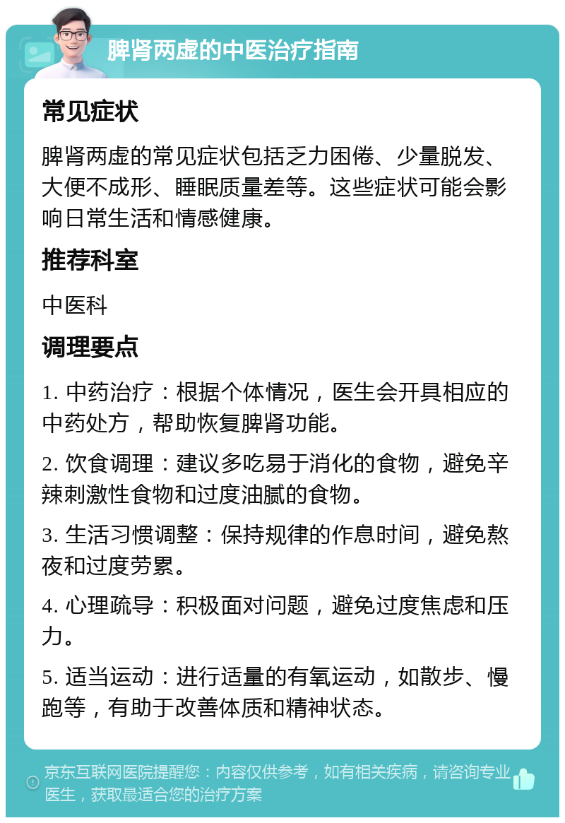 脾肾两虚的中医治疗指南 常见症状 脾肾两虚的常见症状包括乏力困倦、少量脱发、大便不成形、睡眠质量差等。这些症状可能会影响日常生活和情感健康。 推荐科室 中医科 调理要点 1. 中药治疗：根据个体情况，医生会开具相应的中药处方，帮助恢复脾肾功能。 2. 饮食调理：建议多吃易于消化的食物，避免辛辣刺激性食物和过度油腻的食物。 3. 生活习惯调整：保持规律的作息时间，避免熬夜和过度劳累。 4. 心理疏导：积极面对问题，避免过度焦虑和压力。 5. 适当运动：进行适量的有氧运动，如散步、慢跑等，有助于改善体质和精神状态。