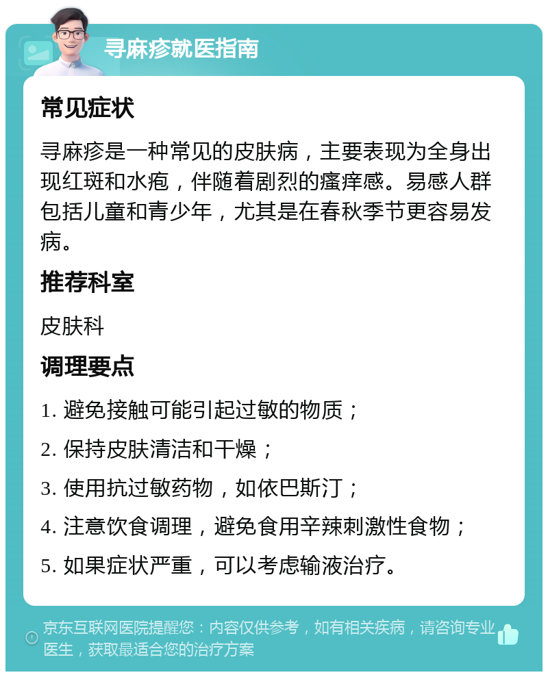 寻麻疹就医指南 常见症状 寻麻疹是一种常见的皮肤病，主要表现为全身出现红斑和水疱，伴随着剧烈的瘙痒感。易感人群包括儿童和青少年，尤其是在春秋季节更容易发病。 推荐科室 皮肤科 调理要点 1. 避免接触可能引起过敏的物质； 2. 保持皮肤清洁和干燥； 3. 使用抗过敏药物，如依巴斯汀； 4. 注意饮食调理，避免食用辛辣刺激性食物； 5. 如果症状严重，可以考虑输液治疗。