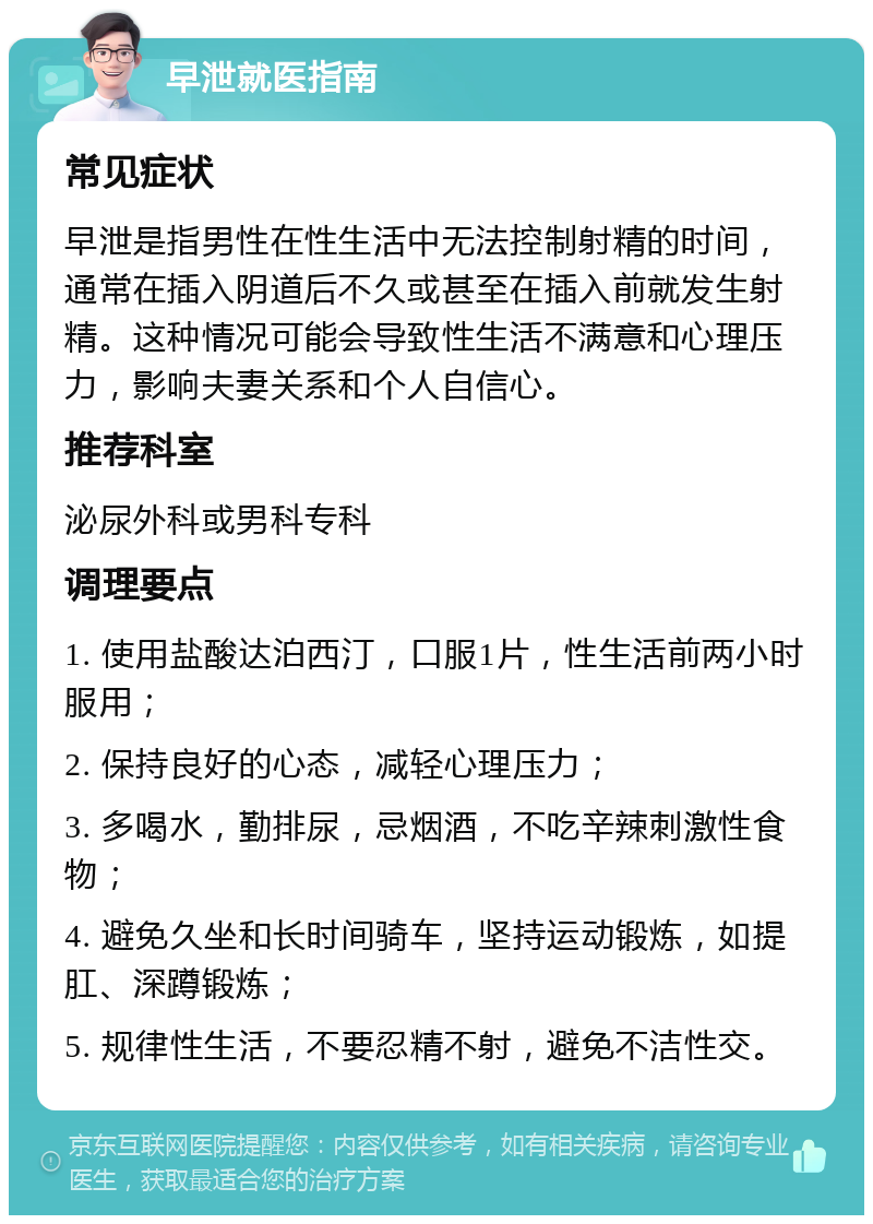 早泄就医指南 常见症状 早泄是指男性在性生活中无法控制射精的时间，通常在插入阴道后不久或甚至在插入前就发生射精。这种情况可能会导致性生活不满意和心理压力，影响夫妻关系和个人自信心。 推荐科室 泌尿外科或男科专科 调理要点 1. 使用盐酸达泊西汀，口服1片，性生活前两小时服用； 2. 保持良好的心态，减轻心理压力； 3. 多喝水，勤排尿，忌烟酒，不吃辛辣刺激性食物； 4. 避免久坐和长时间骑车，坚持运动锻炼，如提肛、深蹲锻炼； 5. 规律性生活，不要忍精不射，避免不洁性交。