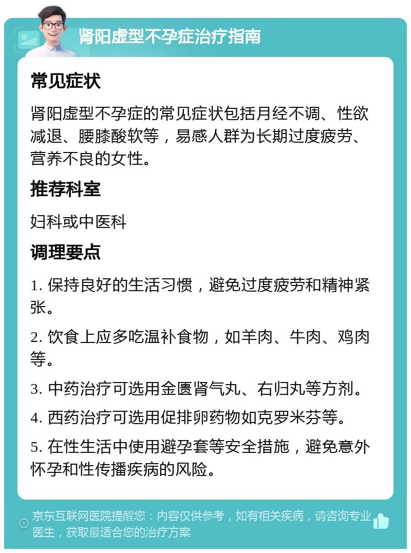 肾阳虚型不孕症治疗指南 常见症状 肾阳虚型不孕症的常见症状包括月经不调、性欲减退、腰膝酸软等，易感人群为长期过度疲劳、营养不良的女性。 推荐科室 妇科或中医科 调理要点 1. 保持良好的生活习惯，避免过度疲劳和精神紧张。 2. 饮食上应多吃温补食物，如羊肉、牛肉、鸡肉等。 3. 中药治疗可选用金匮肾气丸、右归丸等方剂。 4. 西药治疗可选用促排卵药物如克罗米芬等。 5. 在性生活中使用避孕套等安全措施，避免意外怀孕和性传播疾病的风险。