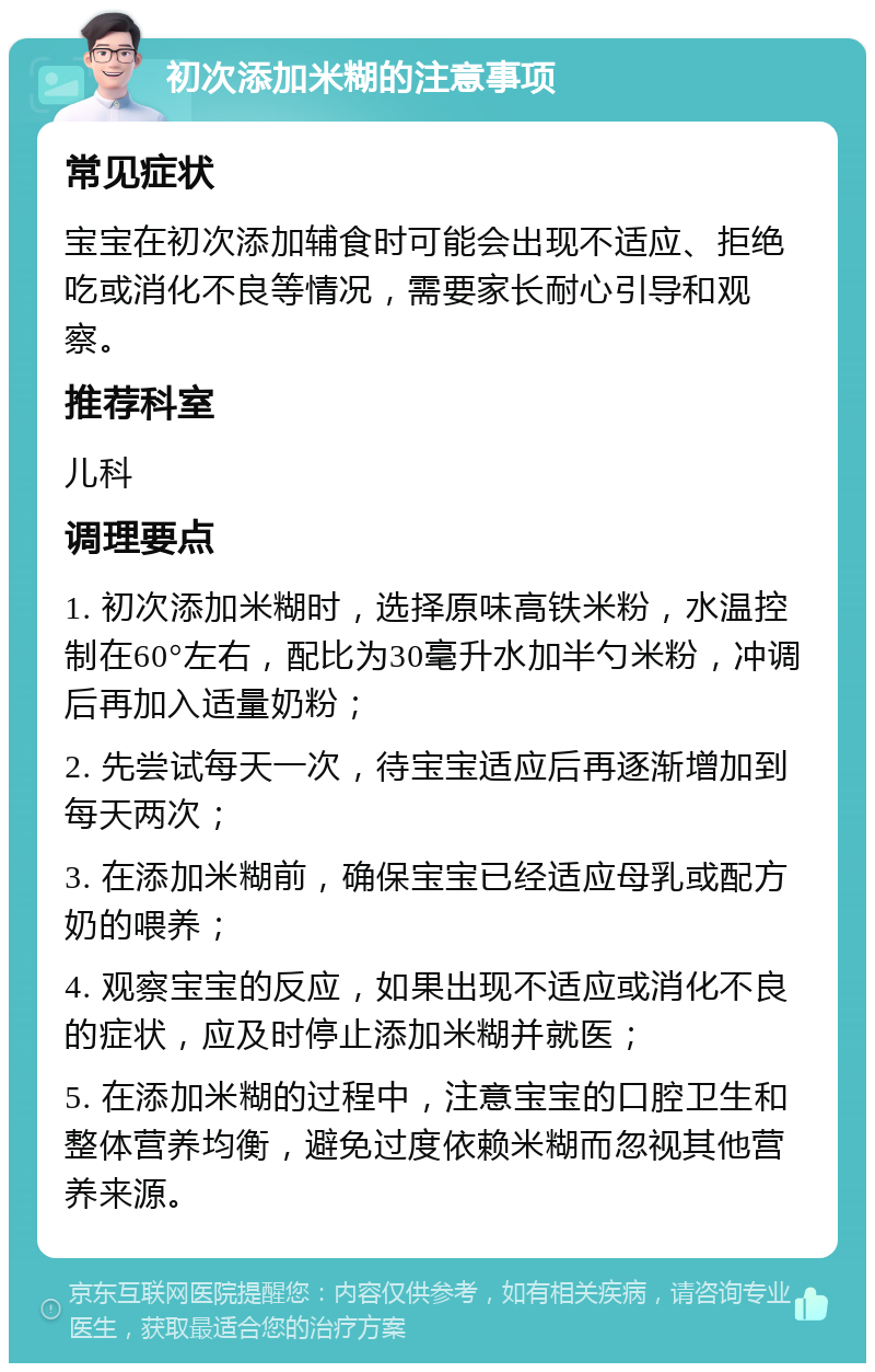 初次添加米糊的注意事项 常见症状 宝宝在初次添加辅食时可能会出现不适应、拒绝吃或消化不良等情况，需要家长耐心引导和观察。 推荐科室 儿科 调理要点 1. 初次添加米糊时，选择原味高铁米粉，水温控制在60°左右，配比为30毫升水加半勺米粉，冲调后再加入适量奶粉； 2. 先尝试每天一次，待宝宝适应后再逐渐增加到每天两次； 3. 在添加米糊前，确保宝宝已经适应母乳或配方奶的喂养； 4. 观察宝宝的反应，如果出现不适应或消化不良的症状，应及时停止添加米糊并就医； 5. 在添加米糊的过程中，注意宝宝的口腔卫生和整体营养均衡，避免过度依赖米糊而忽视其他营养来源。