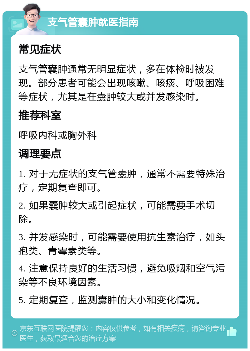 支气管囊肿就医指南 常见症状 支气管囊肿通常无明显症状，多在体检时被发现。部分患者可能会出现咳嗽、咳痰、呼吸困难等症状，尤其是在囊肿较大或并发感染时。 推荐科室 呼吸内科或胸外科 调理要点 1. 对于无症状的支气管囊肿，通常不需要特殊治疗，定期复查即可。 2. 如果囊肿较大或引起症状，可能需要手术切除。 3. 并发感染时，可能需要使用抗生素治疗，如头孢类、青霉素类等。 4. 注意保持良好的生活习惯，避免吸烟和空气污染等不良环境因素。 5. 定期复查，监测囊肿的大小和变化情况。