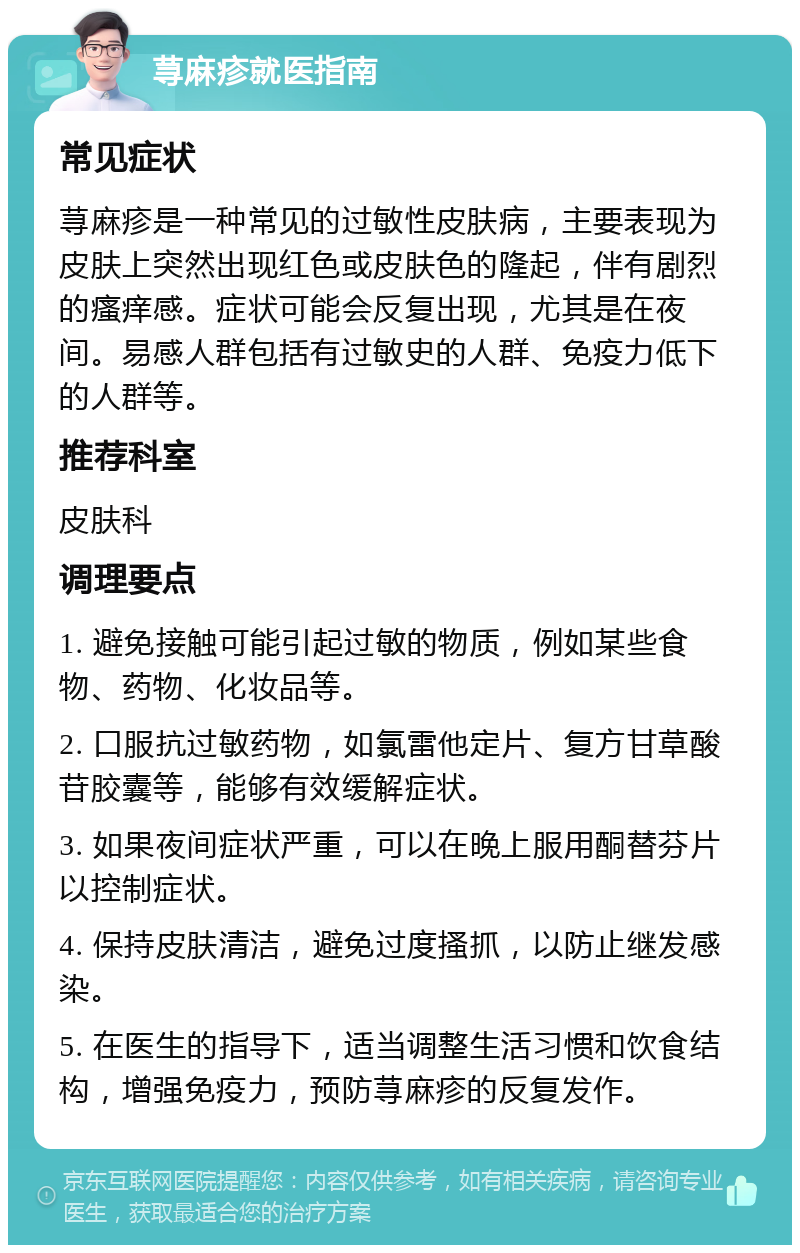 荨麻疹就医指南 常见症状 荨麻疹是一种常见的过敏性皮肤病，主要表现为皮肤上突然出现红色或皮肤色的隆起，伴有剧烈的瘙痒感。症状可能会反复出现，尤其是在夜间。易感人群包括有过敏史的人群、免疫力低下的人群等。 推荐科室 皮肤科 调理要点 1. 避免接触可能引起过敏的物质，例如某些食物、药物、化妆品等。 2. 口服抗过敏药物，如氯雷他定片、复方甘草酸苷胶囊等，能够有效缓解症状。 3. 如果夜间症状严重，可以在晚上服用酮替芬片以控制症状。 4. 保持皮肤清洁，避免过度搔抓，以防止继发感染。 5. 在医生的指导下，适当调整生活习惯和饮食结构，增强免疫力，预防荨麻疹的反复发作。