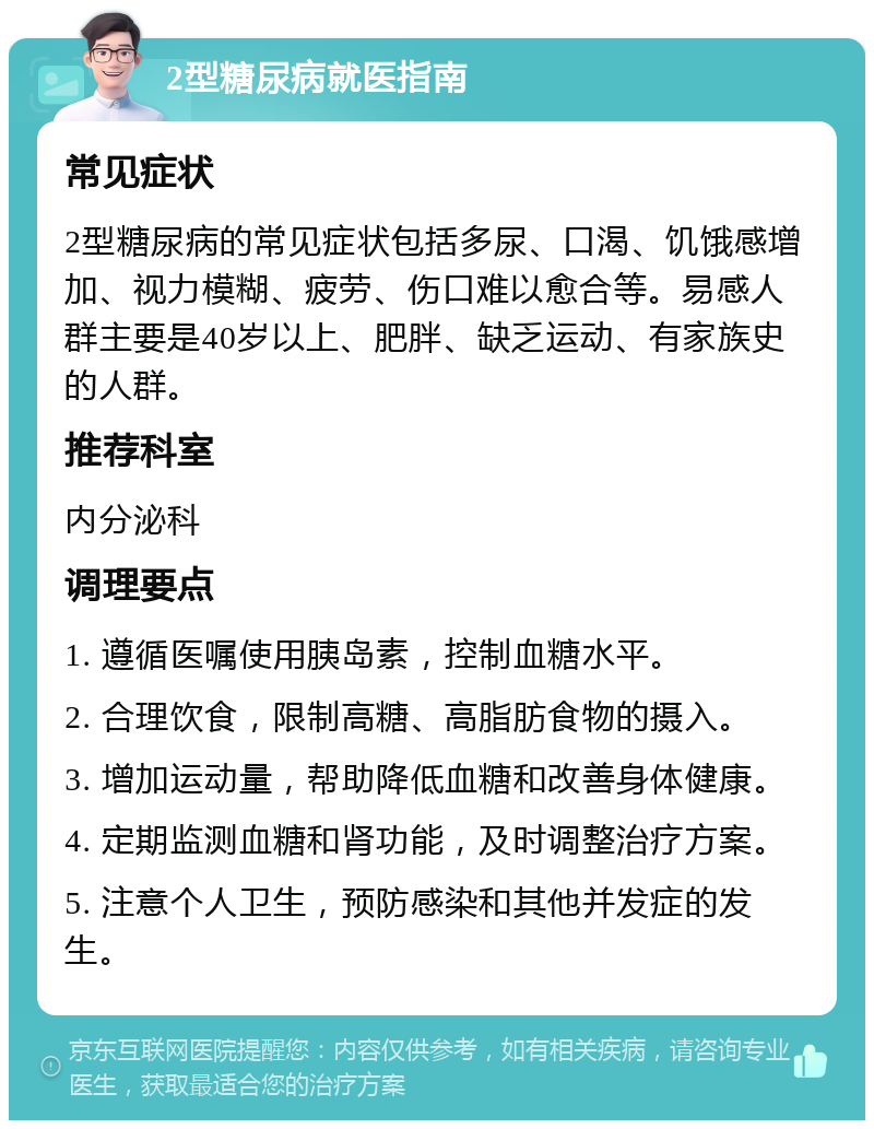 2型糖尿病就医指南 常见症状 2型糖尿病的常见症状包括多尿、口渴、饥饿感增加、视力模糊、疲劳、伤口难以愈合等。易感人群主要是40岁以上、肥胖、缺乏运动、有家族史的人群。 推荐科室 内分泌科 调理要点 1. 遵循医嘱使用胰岛素，控制血糖水平。 2. 合理饮食，限制高糖、高脂肪食物的摄入。 3. 增加运动量，帮助降低血糖和改善身体健康。 4. 定期监测血糖和肾功能，及时调整治疗方案。 5. 注意个人卫生，预防感染和其他并发症的发生。