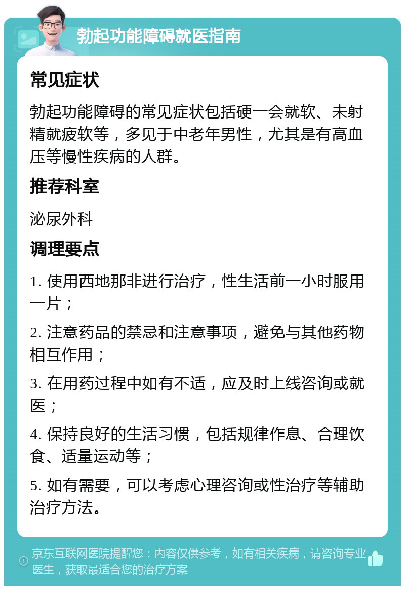 勃起功能障碍就医指南 常见症状 勃起功能障碍的常见症状包括硬一会就软、未射精就疲软等，多见于中老年男性，尤其是有高血压等慢性疾病的人群。 推荐科室 泌尿外科 调理要点 1. 使用西地那非进行治疗，性生活前一小时服用一片； 2. 注意药品的禁忌和注意事项，避免与其他药物相互作用； 3. 在用药过程中如有不适，应及时上线咨询或就医； 4. 保持良好的生活习惯，包括规律作息、合理饮食、适量运动等； 5. 如有需要，可以考虑心理咨询或性治疗等辅助治疗方法。