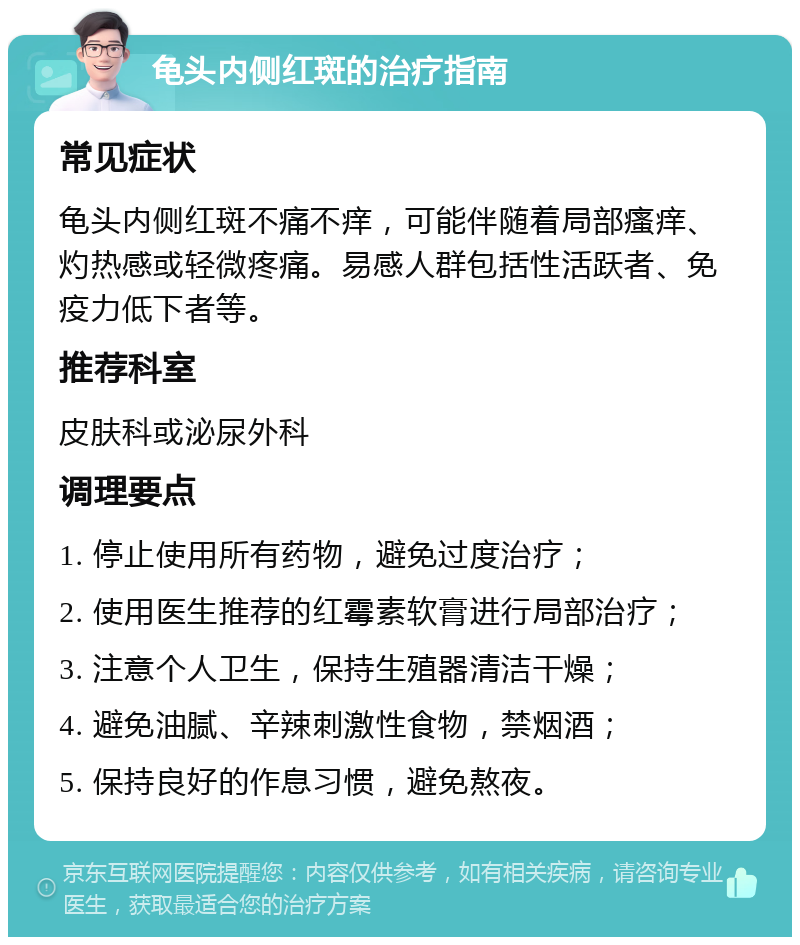 龟头内侧红斑的治疗指南 常见症状 龟头内侧红斑不痛不痒，可能伴随着局部瘙痒、灼热感或轻微疼痛。易感人群包括性活跃者、免疫力低下者等。 推荐科室 皮肤科或泌尿外科 调理要点 1. 停止使用所有药物，避免过度治疗； 2. 使用医生推荐的红霉素软膏进行局部治疗； 3. 注意个人卫生，保持生殖器清洁干燥； 4. 避免油腻、辛辣刺激性食物，禁烟酒； 5. 保持良好的作息习惯，避免熬夜。