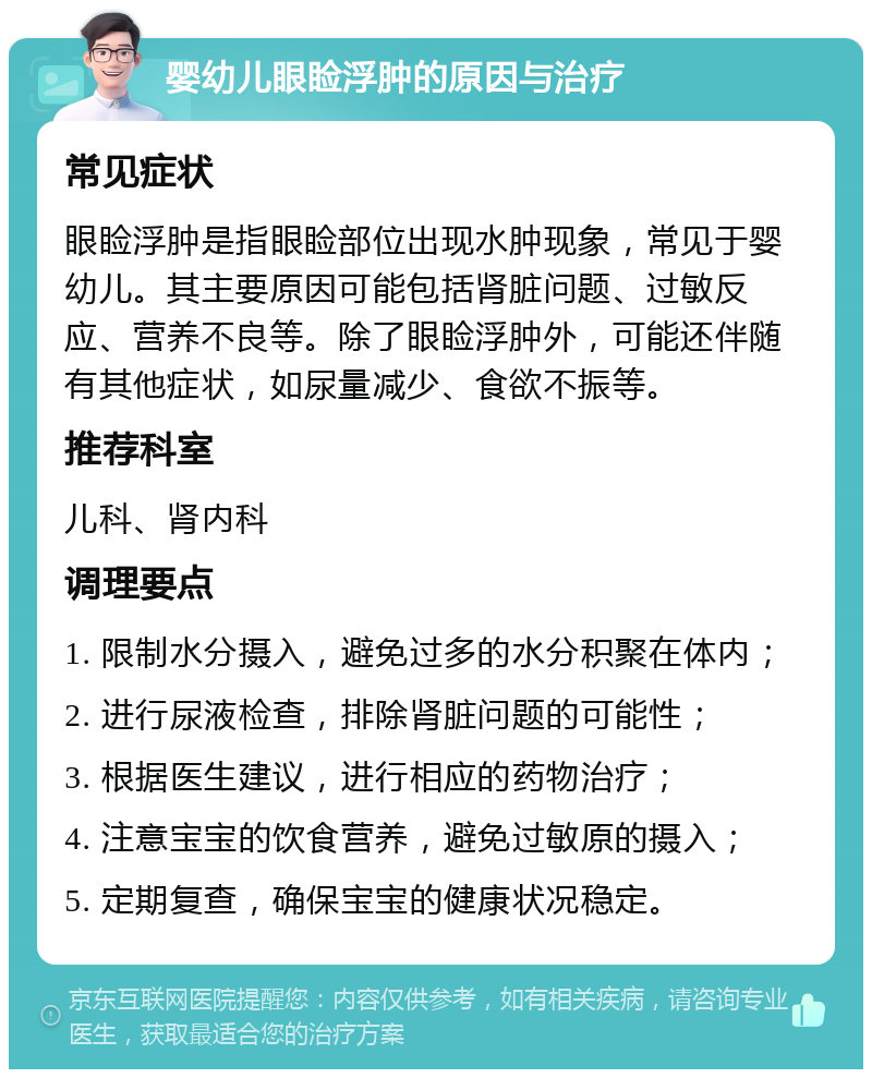 婴幼儿眼睑浮肿的原因与治疗 常见症状 眼睑浮肿是指眼睑部位出现水肿现象，常见于婴幼儿。其主要原因可能包括肾脏问题、过敏反应、营养不良等。除了眼睑浮肿外，可能还伴随有其他症状，如尿量减少、食欲不振等。 推荐科室 儿科、肾内科 调理要点 1. 限制水分摄入，避免过多的水分积聚在体内； 2. 进行尿液检查，排除肾脏问题的可能性； 3. 根据医生建议，进行相应的药物治疗； 4. 注意宝宝的饮食营养，避免过敏原的摄入； 5. 定期复查，确保宝宝的健康状况稳定。