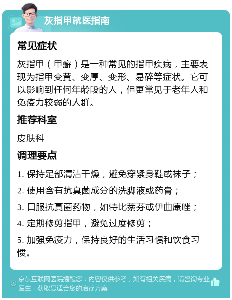 灰指甲就医指南 常见症状 灰指甲（甲癣）是一种常见的指甲疾病，主要表现为指甲变黄、变厚、变形、易碎等症状。它可以影响到任何年龄段的人，但更常见于老年人和免疫力较弱的人群。 推荐科室 皮肤科 调理要点 1. 保持足部清洁干燥，避免穿紧身鞋或袜子； 2. 使用含有抗真菌成分的洗脚液或药膏； 3. 口服抗真菌药物，如特比萘芬或伊曲康唑； 4. 定期修剪指甲，避免过度修剪； 5. 加强免疫力，保持良好的生活习惯和饮食习惯。